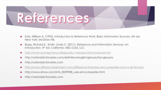  Katz, William A. (1992). Introduction to Reference Work: Basic Information Sources. 6th ed.
New York: McGraw Hill.
 Bopp, Richard E., Smith, Linda C. (2011). Reference and Information Services: An
Introduction. 4th ed. California: ABC-CLIO, LLC.
 http://www.montgomerycollege.edu/~steuben/dictionaryuse.htm
 http://oxforddictionaries.com/definition/english/glossary?q=glossary
 http://oxforddictionaries.com
 http://www.differencebetween.com/difference-between-encyclopedia-and-vs-dictionary/
 http://www.ehow.com/info_8239908_uses-encyclopedia.html
 http://oxforddictionaries.com
 