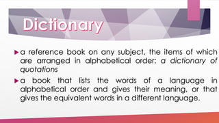  a reference book on any subject, the items of which
are arranged in alphabetical order: a dictionary of
quotations
 a book that lists the words of a language in
alphabetical order and gives their meaning, or that
gives the equivalent words in a different language.
 