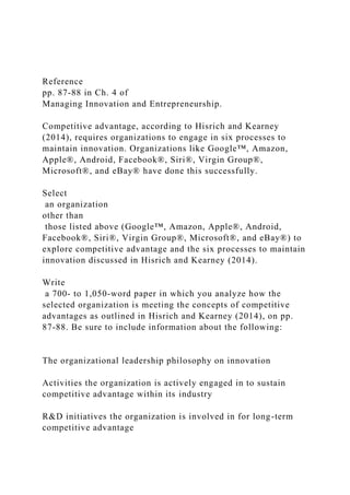 Reference
pp. 87-88 in Ch. 4 of
Managing Innovation and Entrepreneurship.
Competitive advantage, according to Hisrich and Kearney
(2014), requires organizations to engage in six processes to
maintain innovation. Organizations like Google™, Amazon,
Apple®, Android, Facebook®, Siri®, Virgin Group®,
Microsoft®, and eBay® have done this successfully.
Select
an organization
other than
those listed above (Google™, Amazon, Apple®, Android,
Facebook®, Siri®, Virgin Group®, Microsoft®, and eBay®) to
explore competitive advantage and the six processes to maintain
innovation discussed in Hisrich and Kearney (2014).
Write
a 700- to 1,050-word paper in which you analyze how the
selected organization is meeting the concepts of competitive
advantages as outlined in Hisrich and Kearney (2014), on pp.
87-88. Be sure to include information about the following:
The organizational leadership philosophy on innovation
Activities the organization is actively engaged in to sustain
competitive advantage within its industry
R&D initiatives the organization is involved in for long-term
competitive advantage
 