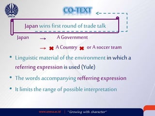 Japan A Government
A Country or A soccer team
• Linguisticmaterialofthe environment in which a
referring expressionis used (Yule)
• The words accompanyingrefferring expression
• It limitsthe range of possibleinterpretation
Japanwins firstroundof trade talk
 