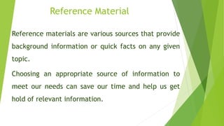 Reference Material
Reference materials are various sources that provide
background information or quick facts on any given
topic.
Choosing an appropriate source of information to
meet our needs can save our time and help us get
hold of relevant information.
 