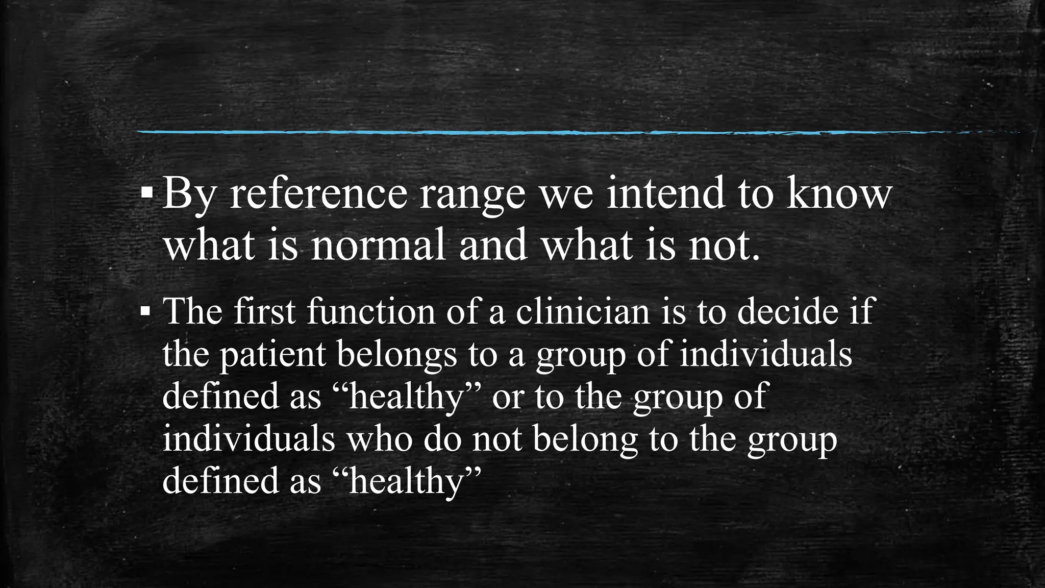 ▪By reference range we intend to know
what is normal and what is not.
▪ The first function of a clinician is to decide if
the patient belongs to a group of individuals
defined as “healthy” or to the group of
individuals who do not belong to the group
defined as “healthy”
 