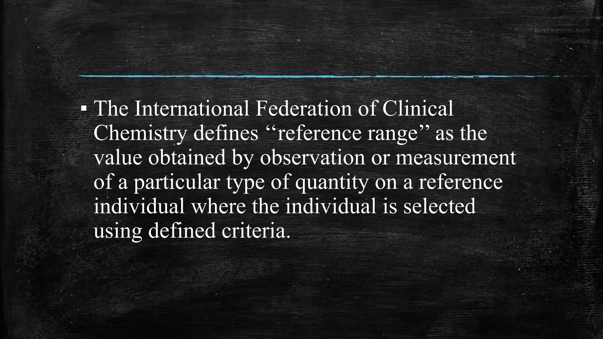 ▪ The International Federation of Clinical
Chemistry defines ‘‘reference range’’ as the
value obtained by observation or measurement
of a particular type of quantity on a reference
individual where the individual is selected
using defined criteria.
 