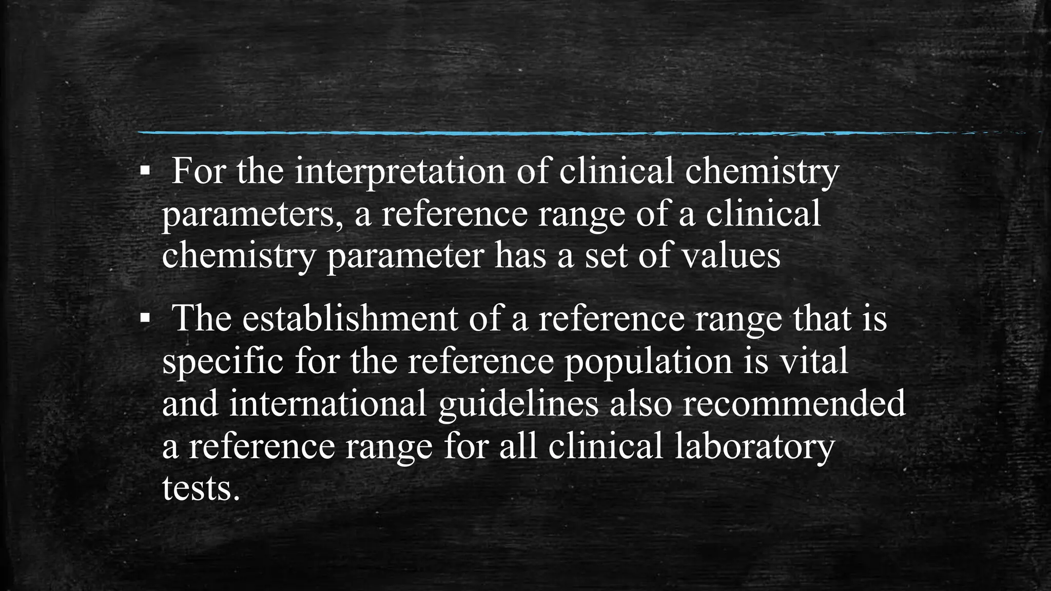 ▪ For the interpretation of clinical chemistry
parameters, a reference range of a clinical
chemistry parameter has a set of values
▪ The establishment of a reference range that is
specific for the reference population is vital
and international guidelines also recommended
a reference range for all clinical laboratory
tests.
 