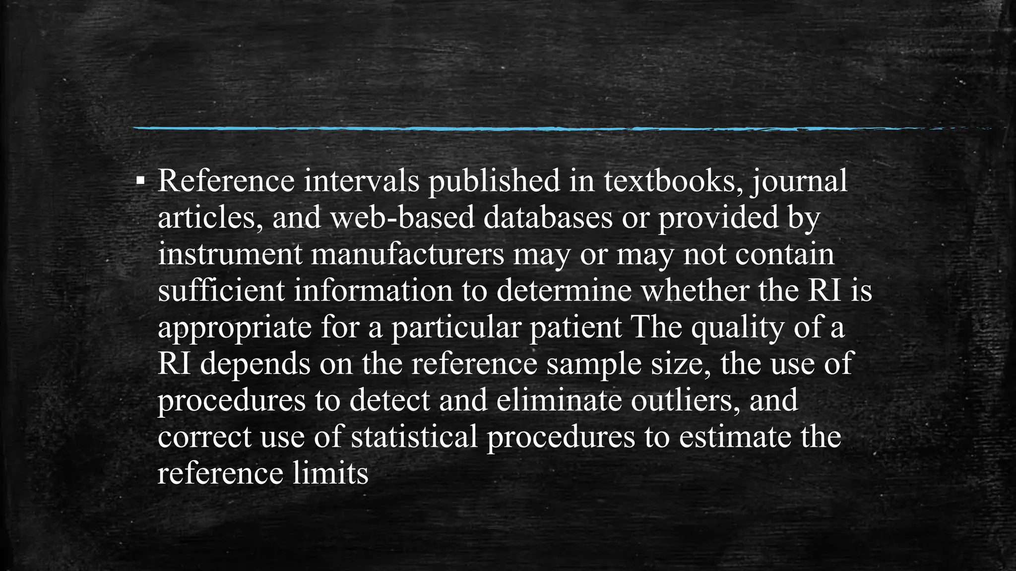 ▪ Reference intervals published in textbooks, journal
articles, and web-based databases or provided by
instrument manufacturers may or may not contain
sufficient information to determine whether the RI is
appropriate for a particular patient The quality of a
RI depends on the reference sample size, the use of
procedures to detect and eliminate outliers, and
correct use of statistical procedures to estimate the
reference limits
 