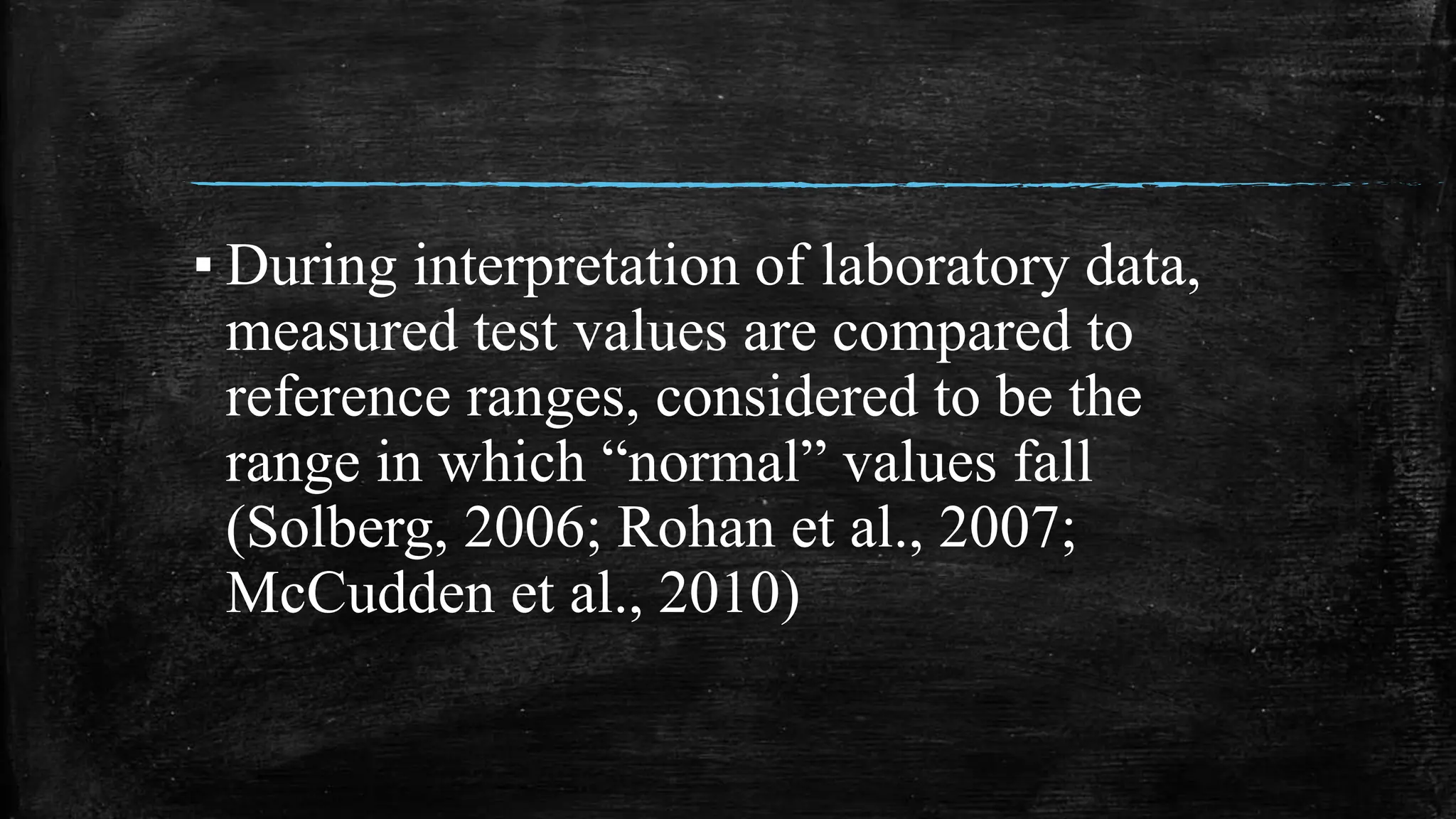 ▪ During interpretation of laboratory data,
measured test values are compared to
reference ranges, considered to be the
range in which “normal” values fall
(Solberg, 2006; Rohan et al., 2007;
McCudden et al., 2010)
 
