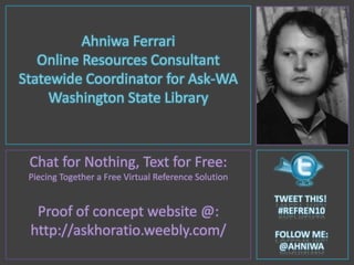 Ahniwa Ferrari Online Resources Consultant Statewide Coordinator for Ask-WA Washington State Library Chat for Nothing, Text for Free: Piecing Together a Free Virtual Reference Solution Proof of concept website @: http://askhoratio.weebly.com/ Tweet this!  #refren10 FOLLOW ME: @AHNIWA 