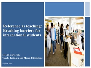 Reference as teaching:  Breaking barriers for international students McGill University Yusuke Ishimura and Megan Fitzgibbons August 4, 2008 