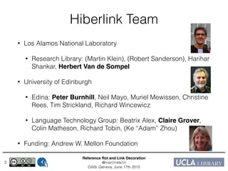 Reference Rot and Link Decoration!
@mart1nkle1n!
OAI9, Geneva, June 17th 2015
Hiberlink Team
• Los Alamos National Laboratory
• Research Library: (Martin Klein), (Robert Sanderson), Harihar
Shankar, Herbert Van de Sompel!
• University of Edinburgh
• Edina: Peter Burnhill, Neil Mayo, Muriel Mewissen, Christine
Rees, Tim Strickland, Richard Wincewicz
• Language Technology Group: Beatrix Alex, Claire Grover,
Colin Matheson, Richard Tobin, (Ke “Adam” Zhou)
• Funding: Andrew W. Mellon Foundation
2
 