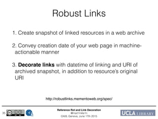 Reference Rot and Link Decoration!
@mart1nkle1n!
OAI9, Geneva, June 17th 2015
Robust Links
1. Create snapshot of linked resources in a web archive
2. Convey creation date of your web page in machine-
actionable manner
3. Decorate links with datetime of linking and URI of
archived snapshot, in addition to resource’s original
URI
35
http://robustlinks.mementoweb.org/spec/
 