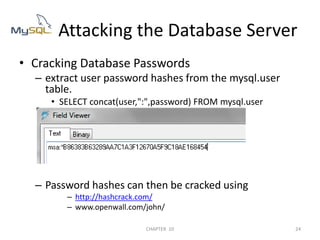 Cracking Database Passwordsextract user password hashes from the mysql.user table.SELECT concat(user,":",password) FROM mysql.userPassword hashes can then be cracked using http://hashcrack.com/www.openwall.com/john/        Attacking the Database Server2/04/201124CHAPTER  10