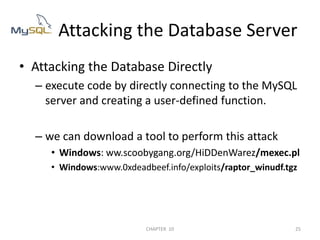 Attacking the Database Directlyexecute code by directly connecting to the MySQL server and creating a user-defined function.we can download a tool to perform this attackWindows: ww.scoobygang.org/HiDDenWarez/mexec.plWindows:www.0xdeadbeef.info/exploits/raptor_winudf.tgz        Attacking the Database Server2/04/201125CHAPTER  10