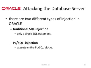                Attacking the Database Serverthere are two different types of injection in ORACLE traditional SQL injectiononly a single SQL statement.PL/SQL  injectionexecute entire PL/SQL blocks.2/04/201130CHAPTER  10