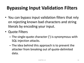 Bypassing Input Validation FiltersYou can bypass input validation filters that rely on rejecting known bad characters and string literals by encoding your input. Quote FiltersThe single-quote character (‘) is synonymous with SQL injection attacks. The idea behind this approach is to prevent the attacker from breaking out of quote-delimited data. 2/04/2011CHAPTER  1036