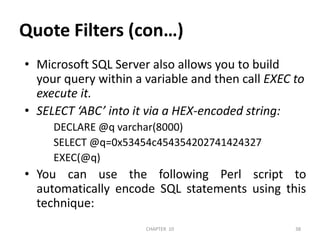 Quote Filters (con…)Microsoft SQL Server also allows you to build your query within a variable and then call EXEC to execute it.SELECT ‘ABC’ into it via a HEX-encoded string:     DECLARE @q varchar(8000)     SELECT @q=0x53454c454354202741424327     EXEC(@q)You can use the following Perl script to automatically encode SQL statements using this technique:2/04/2011CHAPTER  1038