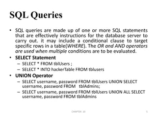 SQL QueriesSQL queries are made up of one or more SQL statements that are effectively instructions for the database server to carry out. it may include a conditional clause to target specific rows in a table(WHERE). The OR and AND operators are used when multiple conditions are to be evaluated.SELECT StatementSELECT * FROM tblUsers ;SELECT * INTO hackerTable FROM tblusersUNION OperatorSELECT username, password FROM tblUsers UNION SELECT username, password FROM   tblAdmins;SELECT username, password FROM tblUsers UNION ALL SELECT username, password FROM tblAdmins2/04/2011CHAPTER  105
