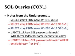 SQL Queries (CON..)Notes from the Underground…SELECT story FROM news WHERE id=19;SELECT story FROM news WHERE id=19 OR 1=1 ;SELECT story FROM news WHERE id=19 OR 1=2 ;UPDATE tblUsers SET password='letmein' WHEREemailaddress='someuser@victim.com‘;UPDATE tblUsers SET password='letmein' WHERE emailaddress=‘ ’ or 1=1’ ;2/04/2011CHAPTER  107