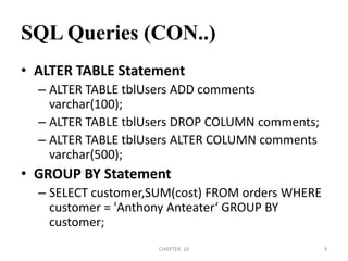 SQL Queries (CON..)ALTER TABLE StatementALTER TABLE tblUsers ADD comments varchar(100);ALTER TABLE tblUsers DROP COLUMN comments;ALTER TABLE tblUsers ALTER COLUMN comments varchar(500);GROUP BY StatementSELECT customer,SUM(cost) FROM orders WHERE customer = 'Anthony Anteater‘ GROUP BY customer;2/04/2011CHAPTER  109