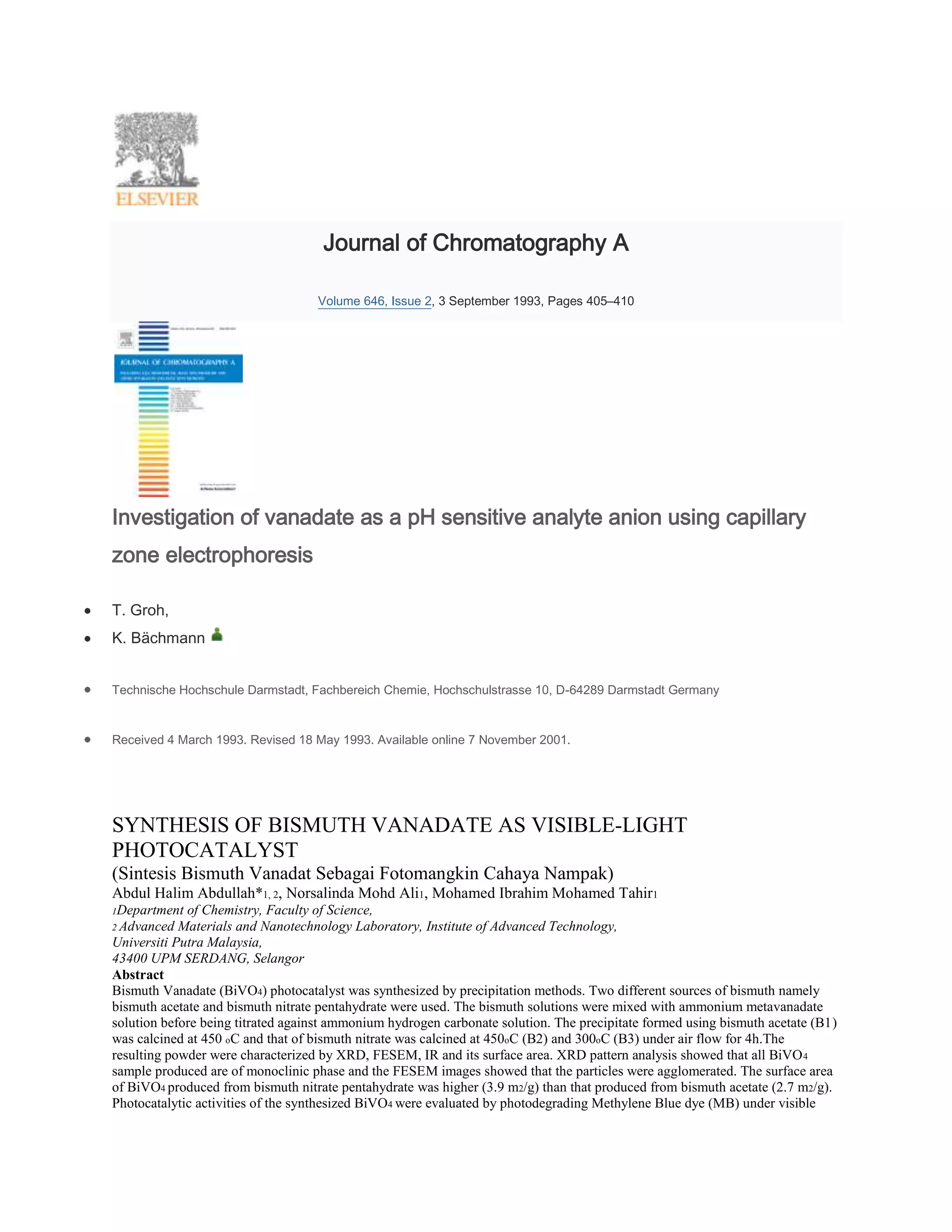 Journal of Chromatography A

                                   Volume 646, Issue 2, 3 September 1993, Pages 405–410




Investigation of vanadate as a pH sensitive analyte anion using capillary
zone electrophoresis

T. Groh,
K. Bächmann


Technische Hochschule Darmstadt, Fachbereich Chemie, Hochschulstrasse 10, D-64289 Darmstadt Germany


Received 4 March 1993. Revised 18 May 1993. Available online 7 November 2001.




SYNTHESIS OF BISMUTH VANADATE AS VISIBLE-LIGHT
PHOTOCATALYST
(Sintesis Bismuth Vanadat Sebagai Fotomangkin Cahaya Nampak)
Abdul Halim Abdullah*1, 2, Norsalinda Mohd Ali1, Mohamed Ibrahim Mohamed Tahir1
1Department  of Chemistry, Faculty of Science,
2 Advanced  Materials and Nanotechnology Laboratory, Institute of Advanced Technology,
Universiti Putra Malaysia,
43400 UPM SERDANG, Selangor
Abstract
Bismuth Vanadate (BiVO4) photocatalyst was synthesized by precipitation methods. Two different sources of bismuth namely
bismuth acetate and bismuth nitrate pentahydrate were used. The bismuth solutions were mixed with ammonium metavanadate
solution before being titrated against ammonium hydrogen carbonate solution. The precipitate formed using bismuth acetate (B1)
was calcined at 450 oC and that of bismuth nitrate was calcined at 450oC (B2) and 300oC (B3) under air flow for 4h.The
resulting powder were characterized by XRD, FESEM, IR and its surface area. XRD pattern analysis showed that all BiVO 4
sample produced are of monoclinic phase and the FESEM images showed that the particles were agglomerated. The surface area
of BiVO4 produced from bismuth nitrate pentahydrate was higher (3.9 m2/g) than that produced from bismuth acetate (2.7 m2/g).
Photocatalytic activities of the synthesized BiVO4 were evaluated by photodegrading Methylene Blue dye (MB) under visible
 