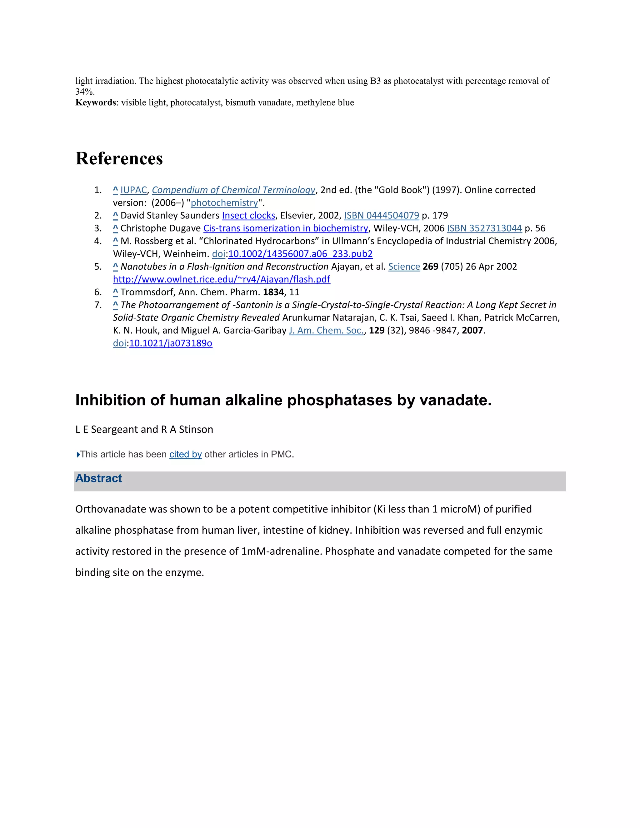 light irradiation. The highest photocatalytic activity was observed when using B3 as photocatalyst with percentage removal of
34%.
Keywords: visible light, photocatalyst, bismuth vanadate, methylene blue




References
    1.   ^ IUPAC, Compendium of Chemical Terminology, 2nd ed. (the "Gold Book") (1997). Online corrected
         version: (2006–) "photochemistry".
    2.   ^ David Stanley Saunders Insect clocks, Elsevier, 2002, ISBN 0444504079 p. 179
    3.   ^ Christophe Dugave Cis-trans isomerization in biochemistry, Wiley-VCH, 2006 ISBN 3527313044 p. 56
    4.   ^ M. Rossberg et al. “Chlorinated Hydrocarbons” in Ullmann’s Encyclopedia of Industrial Chemistry 2006,
         Wiley-VCH, Weinheim. doi:10.1002/14356007.a06_233.pub2
    5.   ^ Nanotubes in a Flash-Ignition and Reconstruction Ajayan, et al. Science 269 (705) 26 Apr 2002
         http://www.owlnet.rice.edu/~rv4/Ajayan/flash.pdf
    6.   ^ Trommsdorf, Ann. Chem. Pharm. 1834, 11
    7.   ^ The Photoarrangement of -Santonin is a Single-Crystal-to-Single-Crystal Reaction: A Long Kept Secret in
         Solid-State Organic Chemistry Revealed Arunkumar Natarajan, C. K. Tsai, Saeed I. Khan, Patrick McCarren,
         K. N. Houk, and Miguel A. Garcia-Garibay J. Am. Chem. Soc., 129 (32), 9846 -9847, 2007.
         doi:10.1021/ja073189o




Inhibition of human alkaline phosphatases by vanadate.
L E Seargeant and R A Stinson

 This article has been cited by other articles in PMC.

Abstract

Orthovanadate was shown to be a potent competitive inhibitor (Ki less than 1 microM) of purified
alkaline phosphatase from human liver, intestine of kidney. Inhibition was reversed and full enzymic
activity restored in the presence of 1mM-adrenaline. Phosphate and vanadate competed for the same
binding site on the enzyme.
 