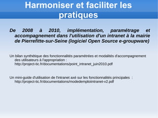 Harmoniser et faciliter les
                pratiques
De 2008 à 2010, implémentation, paramétrage et
  accompagnement dans l'utilisation d'un intranet à la mairie
  de Pierrefitte-sur-Seine (logiciel Open Source e-groupware)


Un bilan synthétique des fonctionnalités paramétrées et modalités d'accompagnement
   des utilisateurs à l'appropriation :
   http://project-tic.fr/documentations/point_intranet_juin2010.pdf


Un mini-guide d'utilisation de l'intranet axé sur les fonctionnalités principales :
   http://project-tic.fr/documentations/modedemploiintranet-v2.pdf
 