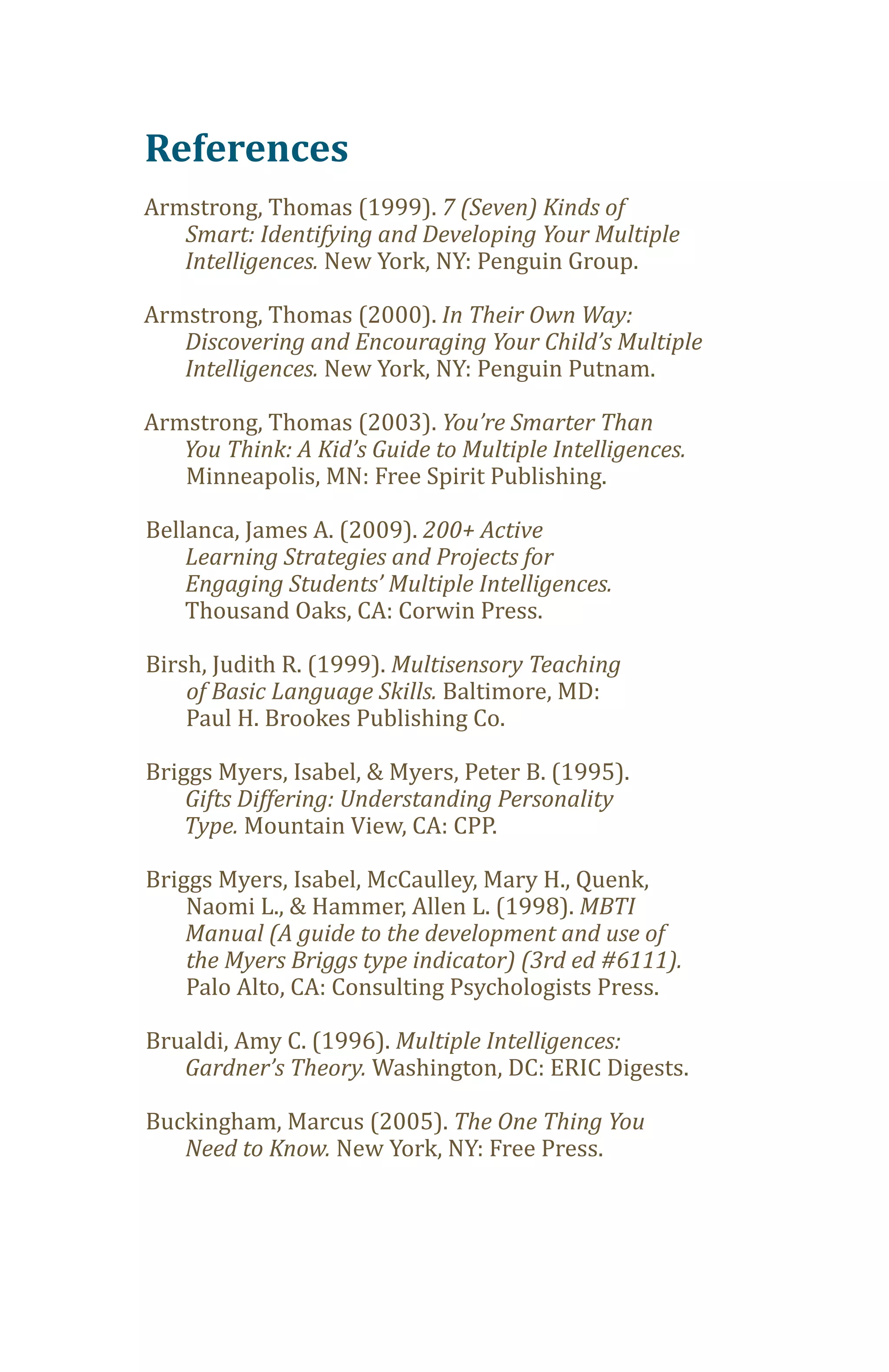 References
Armstrong, Thomas (1999). 7 (Seven) Kinds of

   Intelligences. New York, NY: Penguin Group.
   Smart: Identifying and Developing Your Multiple


Armstrong, Thomas (2000). In Their Own Way:

   Intelligences. New York, NY: Penguin Putnam.
   Discovering and Encouraging Your Child’s Multiple


Armstrong, Thomas (2003). You’re Smarter Than

   Minneapolis, MN: Free Spirit Publishing.
   You Think: A Kid’s Guide to Multiple Intelligences.


Bellanca, James A. (2009). 200+ Active
    Learning Strategies and Projects for

    Thousand Oaks, CA: Corwin Press.
    Engaging Students’ Multiple Intelligences.


Birsh, Judith R. (1999). Multisensory Teaching
    of Basic Language Skills. Baltimore, MD:
    Paul H. Brookes Publishing Co.

Briggs Myers, Isabel, & Myers, Peter B. (1995).

    Type. Mountain View, CA: CPP.
    Gifts Differing: Understanding Personality


Briggs Myers, Isabel, McCaulley, Mary H., Quenk,
    Naomi L., & Hammer, Allen L. (1998). MBTI
    Manual (A guide to the development and use of

    Palo Alto, CA: Consulting Psychologists Press.
    the Myers Briggs type indicator) (3rd ed #6111).


Brualdi, Amy C. (1996). Multiple Intelligences:
   Gardner’s Theory. Washington, DC: ERIC Digests.

Buckingham, Marcus (2005). The One Thing You
   Need to Know. New York, NY: Free Press.
 