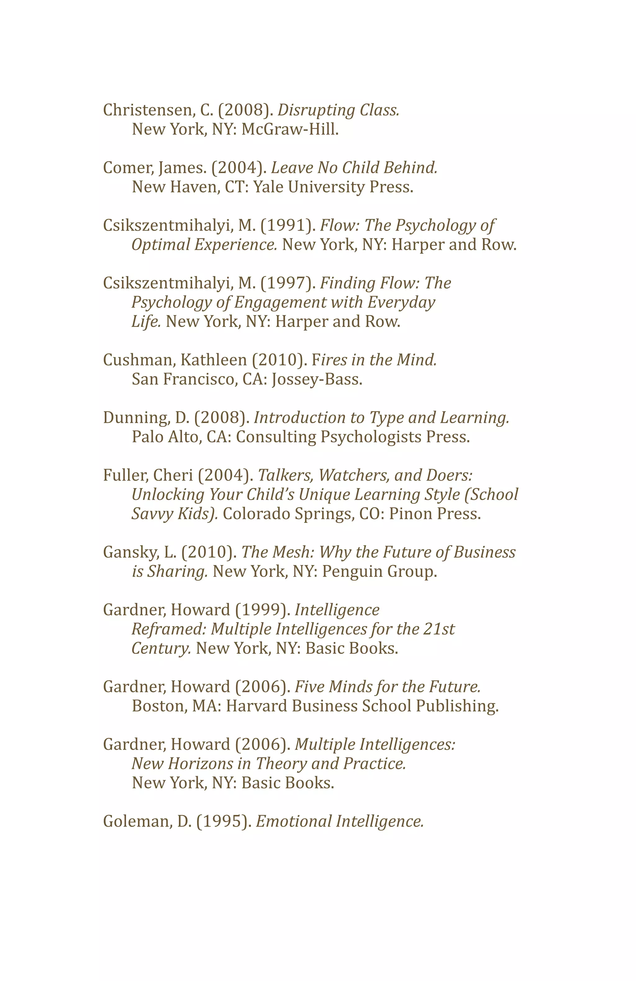 Christensen, C. (2008). Disrupting Class.
   New York, NY: McGraw-Hill.

Comer, James. (2004). Leave No Child Behind.
   New Haven, CT: Yale University Press.

Csikszentmihalyi, M. (1991). Flow: The Psychology of
    Optimal Experience. New York, NY: Harper and Row.

Csikszentmihalyi, M. (1997). Finding Flow: The

    Life. New York, NY: Harper and Row.
    Psychology of Engagement with Everyday


Cushman, Kathleen (2010). Fires in the Mind.
   San Francisco, CA: Jossey-Bass.

Dunning, D. (2008). Introduction to Type and Learning.
   Palo Alto, CA: Consulting Psychologists Press.

Fuller, Cheri (2004). Talkers, Watchers, and Doers:

    Savvy Kids). Colorado Springs, CO: Pinon Press.
    Unlocking Your Child’s Unique Learning Style (School


Gansky, L. (2010). The Mesh: Why the Future of Business
   is Sharing. New York, NY: Penguin Group.

Gardner, Howard (1999). Intelligence

   Century. New York, NY: Basic Books.
   Reframed: Multiple Intelligences for the 21st


Gardner, Howard (2006). Five Minds for the Future.
   Boston, MA: Harvard Business School Publishing.

Gardner, Howard (2006). Multiple Intelligences:

   New York, NY: Basic Books.
   New Horizons in Theory and Practice.


Goleman, D. (1995). Emotional Intelligence.
 