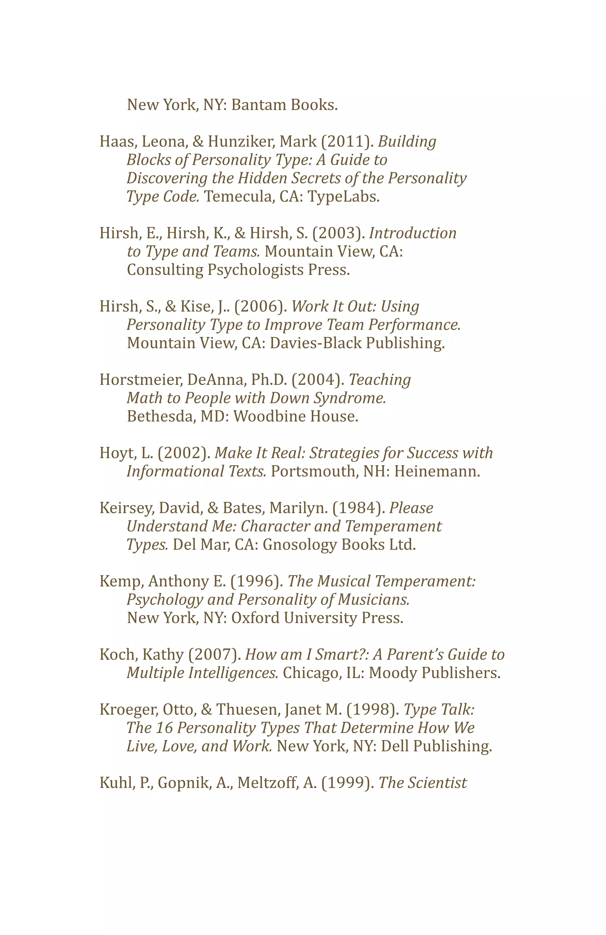 New York, NY: Bantam Books.

Haas, Leona, & Hunziker, Mark (2011). Building
   Blocks of Personality Type: A Guide to

   Type Code. Temecula, CA: TypeLabs.
   Discovering the Hidden Secrets of the Personality


Hirsh, E., Hirsh, K., & Hirsh, S. (2003). Introduction
    to Type and Teams. Mountain View, CA:
    Consulting Psychologists Press.

Hirsh, S., & Kise, J.. (2006). Work It Out: Using

    Mountain View, CA: Davies-Black Publishing.
    Personality Type to Improve Team Performance.


Horstmeier, DeAnna, Ph.D. (2004). Teaching

   Bethesda, MD: Woodbine House.
   Math to People with Down Syndrome.


Hoyt, L. (2002). Make It Real: Strategies for Success with
   Informational Texts. Portsmouth, NH: Heinemann.

Keirsey, David, & Bates, Marilyn. (1984). Please

   Types. Del Mar, CA: Gnosology Books Ltd.
    Understand Me: Character and Temperament


Kemp, Anthony E. (1996). The Musical Temperament:

   New York, NY: Oxford University Press.
   Psychology and Personality of Musicians.


Koch, Kathy (2007). How am I Smart?: A Parent’s Guide to
   Multiple Intelligences. Chicago, IL: Moody Publishers.

Kroeger, Otto, & Thuesen, Janet M. (1998). Type Talk:

   Live, Love, and Work. New York, NY: Dell Publishing.
   The 16 Personality Types That Determine How We


Kuhl, P., Gopnik, A., Meltzoff, A. (1999). The Scientist
 