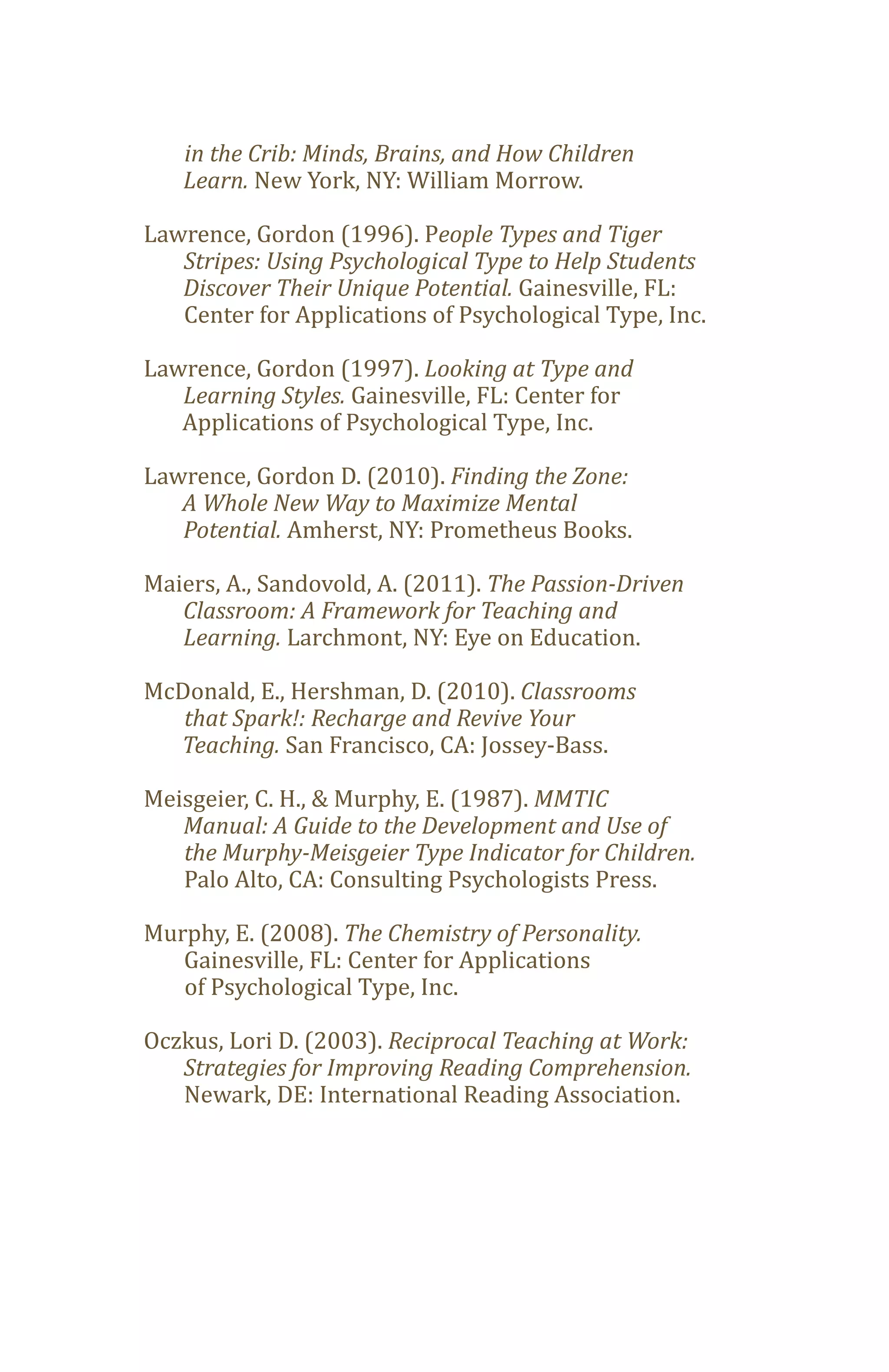 Learn. New York, NY: William Morrow.
   in the Crib: Minds, Brains, and How Children


Lawrence, Gordon (1996). People Types and Tiger

   Discover Their Unique Potential. Gainesville, FL:
   Stripes: Using Psychological Type to Help Students

   Center for Applications of Psychological Type, Inc.

Lawrence, Gordon (1997). Looking at Type and
   Learning Styles. Gainesville, FL: Center for
   Applications of Psychological Type, Inc.

Lawrence, Gordon D. (2010). Finding the Zone:

   Potential. Amherst, NY: Prometheus Books.
   A Whole New Way to Maximize Mental


Maiers, A., Sandovold, A. (2011). The Passion-Driven

   Learning. Larchmont, NY: Eye on Education.
   Classroom: A Framework for Teaching and


McDonald, E., Hershman, D. (2010). Classrooms

  Teaching. San Francisco, CA: Jossey-Bass.
   that Spark!: Recharge and Revive Your


Meisgeier, C. H., & Murphy, E. (1987). MMTIC
   Manual: A Guide to the Development and Use of

   Palo Alto, CA: Consulting Psychologists Press.
   the Murphy-Meisgeier Type Indicator for Children.


Murphy, E. (2008). The Chemistry of Personality.
   Gainesville, FL: Center for Applications
   of Psychological Type, Inc.

Oczkus, Lori D. (2003). Reciprocal Teaching at Work:

   Newark, DE: International Reading Association.
   Strategies for Improving Reading Comprehension.
 