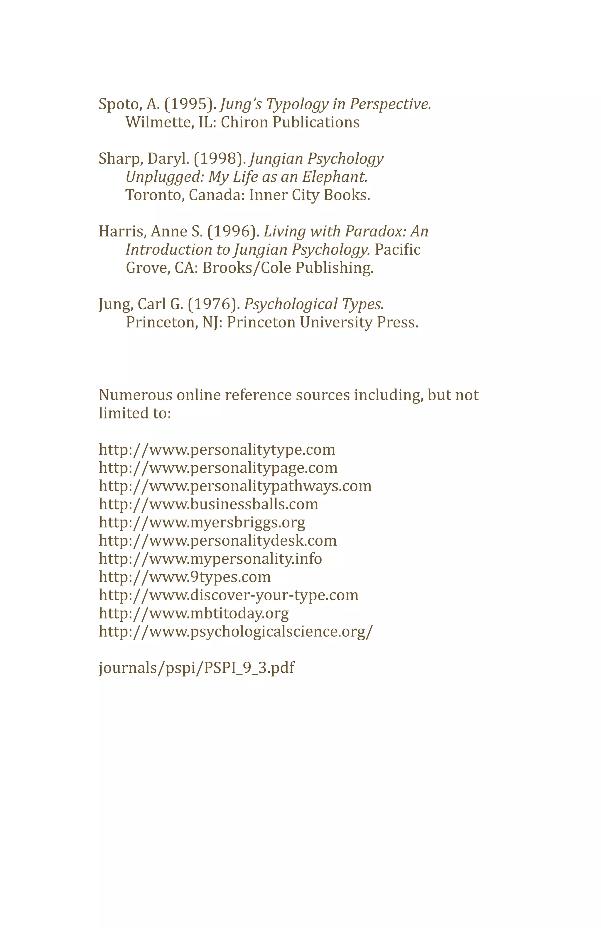 Spoto, A. (1995). Jung’s Typology in Perspective.
   Wilmette, IL: Chiron Publications

Sharp, Daryl. (1998). Jungian Psychology

   Toronto, Canada: Inner City Books.
   Unplugged: My Life as an Elephant.


Harris, Anne S. (1996). Living with Paradox: An
   Introduction to Jungian Psychology. Pacific
   Grove, CA: Brooks/Cole Publishing.

Jung, Carl G. (1976). Psychological Types.
   Princeton, NJ: Princeton University Press.



Numerous online reference sources including, but not
limited to:

http://www.personalitytype.com
http://www.personalitypage.com
http://www.personalitypathways.com
http://www.businessballs.com
http://www.myersbriggs.org
http://www.personalitydesk.com
http://www.mypersonality.info
http://www.9types.com
http://www.discover-your-type.com
http://www.mbtitoday.org
http://www.psychologicalscience.org/

journals/pspi/PSPI_9_3.pdf
 