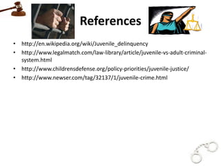 References
• http://en.wikipedia.org/wiki/Juvenile_delinquency
• http://www.legalmatch.com/law-library/article/juvenile-vs-adult-criminal-
  system.html
• http://www.childrensdefense.org/policy-priorities/juvenile-justice/
• http://www.newser.com/tag/32137/1/juvenile-crime.html
 