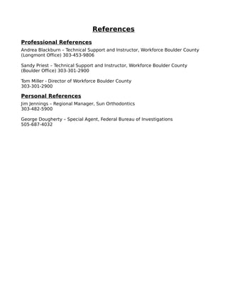 References
Professional References
Andrea Blackburn – Technical Support and Instructor, Workforce Boulder County
(Longmont Office) 303-453-9806
Sandy Priest – Technical Support and Instructor, Workforce Boulder County
(Boulder Office) 303-301-2900
Tom Miller - Director of Workforce Boulder County
303-301-2900
Personal References
Jim Jennings – Regional Manager, Sun Orthodontics
303-482-5900
George Dougherty – Special Agent, Federal Bureau of Investigations
505-687-4032