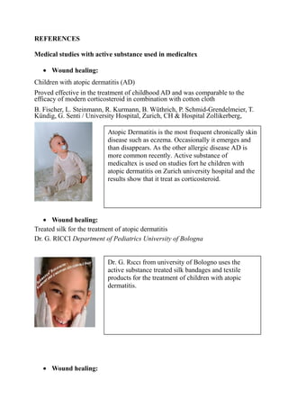 REFERENCES
Medical studies with active substance used in medicaltex
• Wound healing:
Children with atopic dermatitis (AD)
Proved effective in the treatment of childhood AD and was comparable to the
efficacy of modern corticosteroid in combination with cotton cloth
B. Fischer, L. Steinmann, R. Kurmann, B. Wüthrich, P. Schmid-Grendelmeier, T.
Kündig, G. Senti / University Hospital, Zurich, CH & Hospital Zollikerberg,
• Wound healing:
Treated silk for the treatment of atopic dermatitis
Dr. G. RICCI Department of Pediatrics University of Bologna
• Wound healing:
Atopic Dermatitis is the most frequent chronically skin
disease such as eczema. Occasionally it emerges and
than disappears. As the other allergic disease AD is
more common recently. Active substance of
medicaltex is used on studies fort he children with
atopic dermatitis on Zurich university hospital and the
results show that it treat as corticosteroid.
Dr. G. Rıccı from university of Bologno uses the
active substance treated silk bandages and textile
products for the treatment of children with atopic
dermatitis.
 