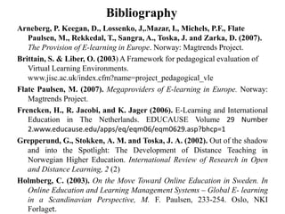 Bibliography
Arneberg, P. Keegan, D., Lossenko, J,.Mazar, I., Michels, P.F., Flate
Paulsen, M., Rekkedal, T., Sangra, A., Toska, J. and Zarka, D. (2007).
The Provision of E-learning in Europe. Norway: Magtrends Project.
Brittain, S. & Liber, O. (2003) A Framework for pedagogical evaluation of
Virtual Learning Environments.
www.jisc.ac.uk/index.cfm?name=project_pedagogical_vle
Flate Paulsen, M. (2007). Megaproviders of E-learning in Europe. Norway:
Magtrends Project.
Frencken, H., R. Jacobi, and K. Jager (2006). E-Learning and International
Education in The Netherlands. EDUCAUSE Volume 29 Number
2.www.educause.edu/apps/eq/eqm06/eqm0629.asp?bhcp=1
Grepperund, G., Stokken, A. M. and Toska, J. A. (2002). Out of the shadow
and into the Spotlight: The Development of Distance Teaching in
Norwegian Higher Education. International Review of Research in Open
and Distance Learning, 2 (2)
Holmberg, C. (2003). On the Move Toward Online Education in Sweden. In
Online Education and Learning Management Systems – Global E- learning
in a Scandinavian Perspective, M. F. Paulsen, 233-254. Oslo, NKI
Forlaget.
 
