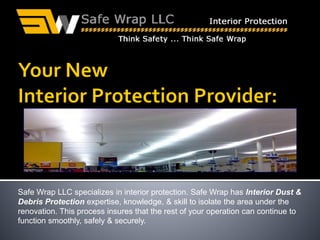Safe Wrap LLC specializes in interior protection. Safe Wrap has Interior Dust &
Debris Protection expertise, knowledge, & skill to isolate the area under the
renovation. This process insures that the rest of your operation can continue to
function smoothly, safely & securely.
1(855)Add-Wrap
 