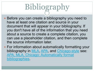 Bibliography
 Before you can create a bibliography you need to
have at least one citation and source in your
document that will appear in your bibliography. If
you don't have all of the information that you need
about a source to create a complete citation, you
can use a placeholder citation, and then complete
the source information later.
 For information about automatically formatting your
bibliography in MLA, APA, and Chicago-style see:
APA, MLA, Chicago: Automatically format
bibliographies.
 