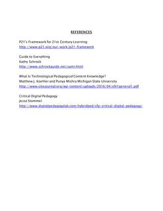 REFERENCES
P21's Framework for 21st Century Learning
http://www.p21.org/our-work/p21-framework
Guide to Everything
Kathy Schrock
http://www.schrockguide.net/samr.html
What Is Technological Pedagogical Content Knowledge?
Matthew J. Koehler and Punya Mishra Michigan State University
http://www.citejournal.org/wp-content/uploads/2016/04/v9i1general1.pdf
Critical Digital Pedagogy
Jesse Stommel
http://www.digitalpedagogylab.com/hybridped/cfp-critical-digital-pedagogy/
 