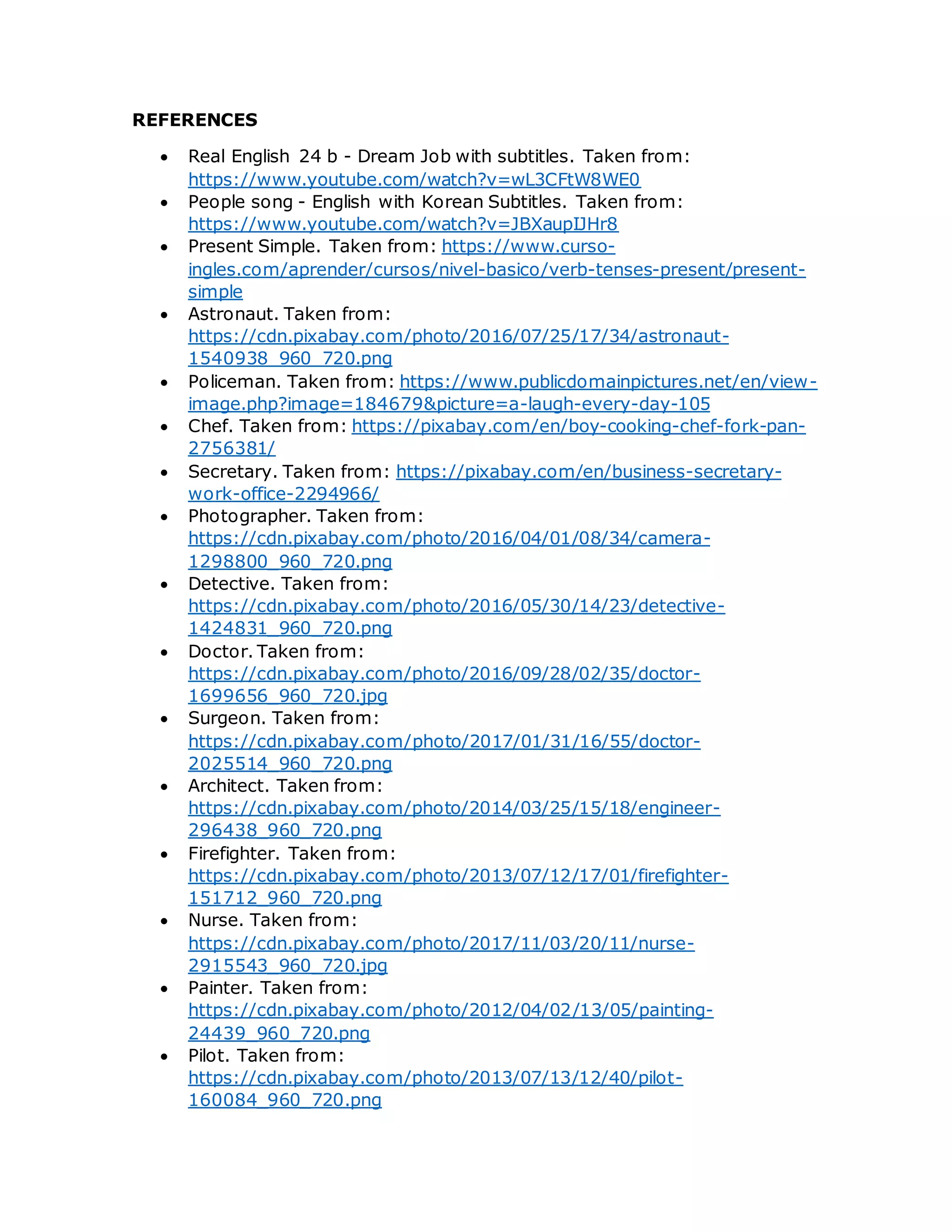 REFERENCES
 Real English 24 b - Dream Job with subtitles. Taken from:
https://www.youtube.com/watch?v=wL3CFtW8WE0
 People song - English with Korean Subtitles. Taken from:
https://www.youtube.com/watch?v=JBXaupIJHr8
 Present Simple. Taken from: https://www.curso-
ingles.com/aprender/cursos/nivel-basico/verb-tenses-present/present-
simple
 Astronaut. Taken from:
https://cdn.pixabay.com/photo/2016/07/25/17/34/astronaut-
1540938_960_720.png
 Policeman. Taken from: https://www.publicdomainpictures.net/en/view-
image.php?image=184679&picture=a-laugh-every-day-105
 Chef. Taken from: https://pixabay.com/en/boy-cooking-chef-fork-pan-
2756381/
 Secretary. Taken from: https://pixabay.com/en/business-secretary-
work-office-2294966/
 Photographer. Taken from:
https://cdn.pixabay.com/photo/2016/04/01/08/34/camera-
1298800_960_720.png
 Detective. Taken from:
https://cdn.pixabay.com/photo/2016/05/30/14/23/detective-
1424831_960_720.png
 Doctor. Taken from:
https://cdn.pixabay.com/photo/2016/09/28/02/35/doctor-
1699656_960_720.jpg
 Surgeon. Taken from:
https://cdn.pixabay.com/photo/2017/01/31/16/55/doctor-
2025514_960_720.png
 Architect. Taken from:
https://cdn.pixabay.com/photo/2014/03/25/15/18/engineer-
296438_960_720.png
 Firefighter. Taken from:
https://cdn.pixabay.com/photo/2013/07/12/17/01/firefighter-
151712_960_720.png
 Nurse. Taken from:
https://cdn.pixabay.com/photo/2017/11/03/20/11/nurse-
2915543_960_720.jpg
 Painter. Taken from:
https://cdn.pixabay.com/photo/2012/04/02/13/05/painting-
24439_960_720.png
 Pilot. Taken from:
https://cdn.pixabay.com/photo/2013/07/13/12/40/pilot-
160084_960_720.png
 