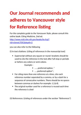 Our Journal recommends and
adheres to Vancouver style
for Reference listing
For the complete guide to the Vancouver Style, please consult this
online book: Citing Medicine, 2nd ed.
http://www.ncbi.nlm.nih.gov/books/bv.fcgi?
rid=citmed.TOC&depth=2
you can also refer to the following
(i) In text citations: (citing of references in the manuscript text)
 Superscript without any square or round brackets should be
used to cite the reference in the text after full stop or periods
or before any colons or semi colons.
Example :
 ......preferred option. 3
 .....preferred option3
;
 For citing more than one reference at a time, cite each
reference number separated by a comma, or by a dash for a
sequence of consecutive numbers. There should be no spaces
between commas or dashes For example: 1,5,6-8.
 The original number used for a reference is reused each time
the reference is cited
(ii) References: (Listing of references under the section “References”)
 