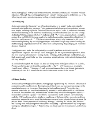Rapid prototyping is widely used in the automotive, aerospace, medical, and consumer products
industries. Although the possible applications are virtually limitless, nearly all fall into one of the
following categories: prototyping, rapid tooling, or rapid manufacturing.
4.1 Prototyping
As its name suggests, the primary use of rapid prototyping is to quickly make prototypes for
communication and testing purposes. Prototypes dramatically improve communication because
most people, including engineers, find three-dimensional objects easier to understand than two-
dimensional drawings. Such improved understanding leads to substantial cost and time savings.
As Pratt & Whitney executive Robert P. DeLisle noted: "We’ve seen an estimate on a complex
product drop by $100,000 because people who had to figure out the nature of the object from 50
blueprints could now see it." 13
Effective communication is especially important in this era of
concurrent engineering. By exchanging prototypes early in the design stage, manufacturing can
start tooling up for production while the art division starts planning the packaging, all before the
design is finalized.
Prototypes are also useful for testing a design, to see if it performs as desired or needs
improvement. Engineers have always tested prototypes, but RP expands their capabilities. First,
it is now easy to perform iterative testing: build a prototype, test it, redesign, build and test, etc.
Such an approach would be far too time-consuming using traditional prototyping techniques, but
it is easy using RP.
In addition to being fast, RP models can do a few things metal prototypes cannot. For example,
Porsche used a transparent stereolithography model of the 911 GTI transmission housing to
visually study oil flow. 14
Snecma, a French turbomachinery producer, performed photoelastic
stress analysis on a SLA model of a fan wheel to determine stresses in the blades. 15
4.2 Rapid Tooling
A much-anticipated application of rapid prototyping is rapid tooling, the automatic fabrication of
production quality machine tools. Tooling is one of the slowest and most expensive steps in the
manufacturing process, because of the extremely high quality required. Tools often have
complex geometries, yet must be dimensionally accurate to within a hundredth of a millimeter.
In addition, tools must be hard, wear-resistant, and have very low surface roughness (about 0.5
micrometers root mean square). To meet these requirements, molds and dies are traditionally
made by CNC-machining, electro-discharge machining, or by hand. All are expensive and time
consuming, so manufacturers would like to incorporate rapid prototyping techniques to speed the
process. Peter Hilton, president of Technology Strategy Consulting in Concord, MA, believes
that "tooling costs and development times can be reduced by 75 percent or more" by using rapid
tooling and related technologies. 16
Rapid tooling can be divided into two categories, indirect and
direct.
 