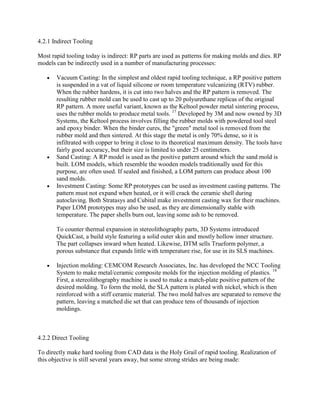 4.2.1 Indirect Tooling
Most rapid tooling today is indirect: RP parts are used as patterns for making molds and dies. RP
models can be indirectly used in a number of manufacturing processes:
Vacuum Casting: In the simplest and oldest rapid tooling technique, a RP positive pattern
is suspended in a vat of liquid silicone or room temperature vulcanizing (RTV) rubber.
When the rubber hardens, it is cut into two halves and the RP pattern is removed. The
resulting rubber mold can be used to cast up to 20 polyurethane replicas of the original
RP pattern. A more useful variant, known as the Keltool powder metal sintering process,
uses the rubber molds to produce metal tools. 17
Developed by 3M and now owned by 3D
Systems, the Keltool process involves filling the rubber molds with powdered tool steel
and epoxy binder. When the binder cures, the "green" metal tool is removed from the
rubber mold and then sintered. At this stage the metal is only 70% dense, so it is
infiltrated with copper to bring it close to its theoretical maximum density. The tools have
fairly good accuracy, but their size is limited to under 25 centimeters.
Sand Casting: A RP model is used as the positive pattern around which the sand mold is
built. LOM models, which resemble the wooden models traditionally used for this
purpose, are often used. If sealed and finished, a LOM pattern can produce about 100
sand molds.
Investment Casting: Some RP prototypes can be used as investment casting patterns. The
pattern must not expand when heated, or it will crack the ceramic shell during
autoclaving. Both Stratasys and Cubital make investment casting wax for their machines.
Paper LOM prototypes may also be used, as they are dimensionally stable with
temperature. The paper shells burn out, leaving some ash to be removed.
To counter thermal expansion in stereolithography parts, 3D Systems introduced
QuickCast, a build style featuring a solid outer skin and mostly hollow inner structure.
The part collapses inward when heated. Likewise, DTM sells Trueform polymer, a
porous substance that expands little with temperature rise, for use in its SLS machines.
Injection molding: CEMCOM Research Associates, Inc. has developed the NCC Tooling
System to make metal/ceramic composite molds for the injection molding of plastics. 18
First, a stereolithography machine is used to make a match-plate positive pattern of the
desired molding. To form the mold, the SLA pattern is plated with nickel, which is then
reinforced with a stiff ceramic material. The two mold halves are separated to remove the
pattern, leaving a matched die set that can produce tens of thousands of injection
moldings.
4.2.2 Direct Tooling
To directly make hard tooling from CAD data is the Holy Grail of rapid tooling. Realization of
this objective is still several years away, but some strong strides are being made:
 