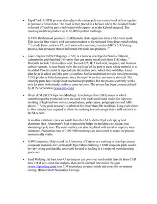 RapidTool: A DTM process that selectively sinters polymer-coated steel pellets together
to produce a metal mold. The mold is then placed in a furnace where the polymer binder
is burned off and the part is infiltrated with copper (as in the Keltool process). The
resulting mold can produce up to 50,000 injection moldings.
In 1996 Rubbermaid produced 30,000 plastic desk organizers from a SLS-built mold.
This was the first widely sold consumer product to be produced from direct rapid tooling.
19
Extrude Hone, in Irwin PA, will soon sell a machine, based on MIT’s 3D Printing
process, that produces bronze-infiltrated PM tools and products. 20
Laser-Engineered Net Shaping (LENS) is a process developed at Sandia National
Laboratories and Stanford University that can create metal tools from CAD data. 21
Materials include 316 stainless steel, Inconel 625, H13 tool steel, tungsten, and titanium
carbide cermets. A laser beam melts the top layer of the part in areas where material is to
be added. Powder metal is injected into the molten pool, which then solidifies. Layer
after layer is added until the part is complete. Unlike traditional powder metal processing,
LENS produces fully dense parts, since the metal is melted, not merely sintered. The
resulting parts have exceptional mechanical properties, but the process currently works
only for parts with simple, uniform cross sections. The system has been commercialized
by MTS corporation (www.mts.com)
Direct AIM (ACES Injection Molding): A technique from 3D Systems in which
stereolithography-produced cores are used with traditional metal molds for injection
molding of high and low density polyethylene, polystyrene, polypropylene and ABS
plastic. 22
Very good accuracy is achieved for fewer than 200 moldings. Long cycle times
(~ five minutes) are required to allow the molding to cool enough that it will not stick to
the SLA core.
In another variation, cores are made from thin SLA shells filled with epoxy and
aluminum shot. Aluminum’s high conductivity helps the molding cool faster, thus
shortening cycle time. The outer surface can also be plated with metal to improve wear
resistance. Production runs of 1000-5000 moldings are envisioned to make the process
economically viable.
LOMComposite: Helysis and the University of Dayton are working to develop ceramic
composite materials for Laminated Object Manufacturing. LOMComposite parts would
be very strong and durable, and could be used as tooling in a variety of manufacturing
processes.
Sand Molding: At least two RP techniques can construct sand molds directly from CAD
data. DTM sells sand-like material that can be sintered into molds. Soligen
(www.3dprinting.com) uses 3DP to produce ceramic molds and cores for investment
casting, (Direct Shell Production Casting).
 