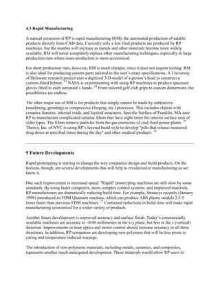 4.3 Rapid Manufacturing
A natural extension of RP is rapid manufacturing (RM), the automated production of salable
products directly from CAD data. Currently only a few final products are produced by RP
machines, but the number will increase as metals and other materials become more widely
available. RM will never completely replace other manufacturing techniques, especially in large
production runs where mass-production is more economical.
For short production runs, however, RM is much cheaper, since it does not require tooling. RM
is also ideal for producing custom parts tailored to the user’s exact specifications. A University
of Delaware research project uses a digitized 3-D model of a person’s head to construct a
custom-fitted helmet. 23
NASA is experimenting with using RP machines to produce spacesuit
gloves fitted to each astronaut’s hands. 24
From tailored golf club grips to custom dinnerware, the
possibilities are endless.
The other major use of RM is for products that simply cannot be made by subtractive
(machining, grinding) or compressive (forging, etc.) processes. This includes objects with
complex features, internal voids, and layered structures. Specific Surface of Franklin, MA uses
RP to manufacture complicated ceramic filters that have eight times the interior surface area of
older types. The filters remove particles from the gas emissions of coal-fired power plants. 25
Therics, Inc. of NYC is using RP’s layered build style to develop "pills that release measured
drug doses at specified times during the day" and other medical products. 26
5 Future Developments
Rapid prototyping is starting to change the way companies design and build products. On the
horizon, though, are several developments that will help to revolutionize manufacturing as we
know it.
One such improvement is increased speed. "Rapid" prototyping machines are still slow by some
standards. By using faster computers, more complex control systems, and improved materials,
RP manufacturers are dramatically reducing build time. For example, Stratasys recently (January
1998) introduced its FDM Quantum machine, which can produce ABS plastic models 2.5-5
times faster than previous FDM machines. 27
Continued reductions in build time will make rapid
manufacturing economical for a wider variety of products.
Another future development is improved accuracy and surface finish. Today’s commercially
available machines are accurate to ~0.08 millimeters in the x-y plane, but less in the z (vertical)
direction. Improvements in laser optics and motor control should increase accuracy in all three
directions. In addition, RP companies are developing new polymers that will be less prone to
curing and temperature-induced warpage.
The introduction of non-polymeric materials, including metals, ceramics, and composites,
represents another much anticipated development. These materials would allow RP users to
 