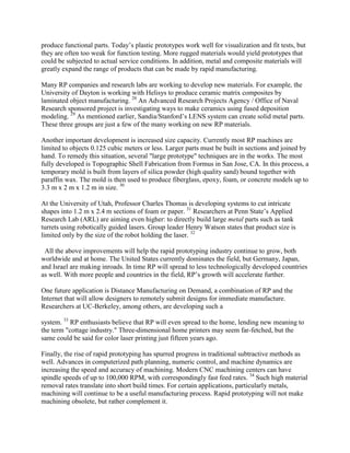 produce functional parts. Today’s plastic prototypes work well for visualization and fit tests, but
they are often too weak for function testing. More rugged materials would yield prototypes that
could be subjected to actual service conditions. In addition, metal and composite materials will
greatly expand the range of products that can be made by rapid manufacturing.
Many RP companies and research labs are working to develop new materials. For example, the
University of Dayton is working with Helisys to produce ceramic matrix composites by
laminated object manufacturing. 28
An Advanced Research Projects Agency / Office of Naval
Research sponsored project is investigating ways to make ceramics using fused deposition
modeling. 29
As mentioned earlier, Sandia/Stanford’s LENS system can create solid metal parts.
These three groups are just a few of the many working on new RP materials.
Another important development is increased size capacity. Currently most RP machines are
limited to objects 0.125 cubic meters or less. Larger parts must be built in sections and joined by
hand. To remedy this situation, several "large prototype" techniques are in the works. The most
fully developed is Topographic Shell Fabrication from Formus in San Jose, CA. In this process, a
temporary mold is built from layers of silica powder (high quality sand) bound together with
paraffin wax. The mold is then used to produce fiberglass, epoxy, foam, or concrete models up to
3.3 m x 2 m x 1.2 m in size. 30
At the University of Utah, Professor Charles Thomas is developing systems to cut intricate
shapes into 1.2 m x 2.4 m sections of foam or paper. 31
Researchers at Penn State’s Applied
Research Lab (ARL) are aiming even higher: to directly build large metal parts such as tank
turrets using robotically guided lasers. Group leader Henry Watson states that product size is
limited only by the size of the robot holding the laser. 32
All the above improvements will help the rapid prototyping industry continue to grow, both
worldwide and at home. The United States currently dominates the field, but Germany, Japan,
and Israel are making inroads. In time RP will spread to less technologically developed countries
as well. With more people and countries in the field, RP’s growth will accelerate further.
One future application is Distance Manufacturing on Demand, a combination of RP and the
Internet that will allow designers to remotely submit designs for immediate manufacture.
Researchers at UC-Berkeley, among others, are developing such a
system. 33
RP enthusiasts believe that RP will even spread to the home, lending new meaning to
the term "cottage industry." Three-dimensional home printers may seem far-fetched, but the
same could be said for color laser printing just fifteen years ago.
Finally, the rise of rapid prototyping has spurred progress in traditional subtractive methods as
well. Advances in computerized path planning, numeric control, and machine dynamics are
increasing the speed and accuracy of machining. Modern CNC machining centers can have
spindle speeds of up to 100,000 RPM, with correspondingly fast feed rates. 34
Such high material
removal rates translate into short build times. For certain applications, particularly metals,
machining will continue to be a useful manufacturing process. Rapid prototyping will not make
machining obsolete, but rather complement it.
 