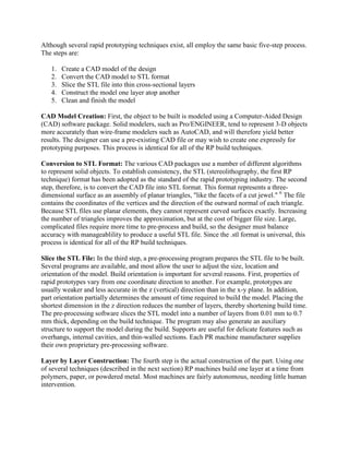 Although several rapid prototyping techniques exist, all employ the same basic five-step process.
The steps are:
1. Create a CAD model of the design
2. Convert the CAD model to STL format
3. Slice the STL file into thin cross-sectional layers
4. Construct the model one layer atop another
5. Clean and finish the model
CAD Model Creation: First, the object to be built is modeled using a Computer-Aided Design
(CAD) software package. Solid modelers, such as Pro/ENGINEER, tend to represent 3-D objects
more accurately than wire-frame modelers such as AutoCAD, and will therefore yield better
results. The designer can use a pre-existing CAD file or may wish to create one expressly for
prototyping purposes. This process is identical for all of the RP build techniques.
Conversion to STL Format: The various CAD packages use a number of different algorithms
to represent solid objects. To establish consistency, the STL (stereolithography, the first RP
technique) format has been adopted as the standard of the rapid prototyping industry. The second
step, therefore, is to convert the CAD file into STL format. This format represents a three-
dimensional surface as an assembly of planar triangles, "like the facets of a cut jewel." 6
The file
contains the coordinates of the vertices and the direction of the outward normal of each triangle.
Because STL files use planar elements, they cannot represent curved surfaces exactly. Increasing
the number of triangles improves the approximation, but at the cost of bigger file size. Large,
complicated files require more time to pre-process and build, so the designer must balance
accuracy with manageablility to produce a useful STL file. Since the .stl format is universal, this
process is identical for all of the RP build techniques.
Slice the STL File: In the third step, a pre-processing program prepares the STL file to be built.
Several programs are available, and most allow the user to adjust the size, location and
orientation of the model. Build orientation is important for several reasons. First, properties of
rapid prototypes vary from one coordinate direction to another. For example, prototypes are
usually weaker and less accurate in the z (vertical) direction than in the x-y plane. In addition,
part orientation partially determines the amount of time required to build the model. Placing the
shortest dimension in the z direction reduces the number of layers, thereby shortening build time.
The pre-processing software slices the STL model into a number of layers from 0.01 mm to 0.7
mm thick, depending on the build technique. The program may also generate an auxiliary
structure to support the model during the build. Supports are useful for delicate features such as
overhangs, internal cavities, and thin-walled sections. Each PR machine manufacturer supplies
their own proprietary pre-processing software.
Layer by Layer Construction: The fourth step is the actual construction of the part. Using one
of several techniques (described in the next section) RP machines build one layer at a time from
polymers, paper, or powdered metal. Most machines are fairly autonomous, needing little human
intervention.
 