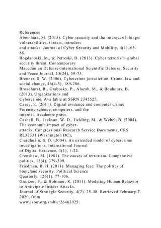 References
Abomhara, M. (2015). Cyber security and the internet of things:
vulnerabilities, threats, intruders
and attacks. Journal of Cyber Security and Mobility, 4(1), 65-
88.
Bogdanoski, M., & Petreski, D. (2013). Cyber terrorism–global
security threat. Contemporary
Macedonian Defense-International Scientific Defense, Security
and Peace Journal, 13(24), 59-73.
Brenner, S. W. (2006). Cybercrime jurisdiction. Crime, law and
social change, 46(4-5), 189-206.
Broadhurst, R., Grabosky, P., Alazab, M., & Bouhours, B.
(2013). Organizations and
Cybercrime. Available at SSRN 2345525.
Casey, E. (2011). Digital evidence and computer crime:
Forensic science, computers, and the
internet. Academic press.
Cashell, B., Jackson, W. D., Jickling, M., & Webel, B. (2004).
The economic impact of cyber-
attacks. Congressional Research Service Documents, CRS
RL32331 (Washington DC),
Ciardhuáin, S. Ó. (2004). An extended model of cybercrime
investigations. International Journal
of Digital Evidence, 3(1), 1-22.
Crenshaw, M. (1981). The causes of terrorism. Comparative
politics, 13(4), 379-399.
Friedman, B. H. (2011). Managing fear: The politics of
homeland security. Political Science
Quarterly, 126(1), 77-106.
Greitzer, F., & Hohimer, R. (2011). Modeling Human Behavior
to Anticipate Insider Attacks.
Journal of Strategic Security, 4(2), 25-48. Retrieved February 7,
2020, from
www.jstor.org/stable/26463925.
 
