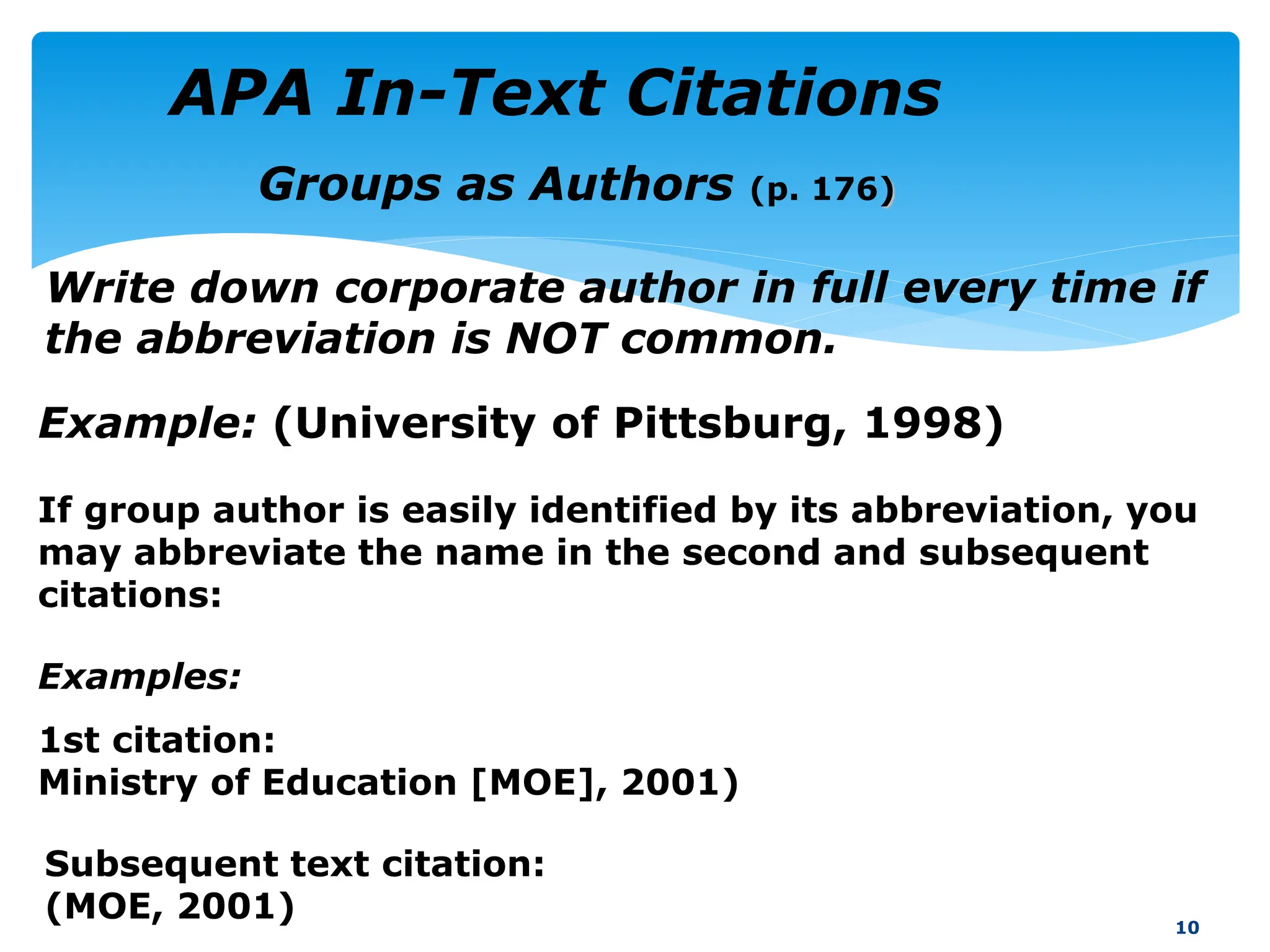 If group author is easily identified by its abbreviation, you
may abbreviate the name in the second and subsequent
citations:
10
Groups as Authors (p. 176)
Write down corporate author in full every time if
the abbreviation is NOT common.
Examples:
1st citation:
Ministry of Education [MOE], 2001)
Example: (University of Pittsburg, 1998)
Subsequent text citation:
(MOE, 2001)
APA In-Text Citations
 