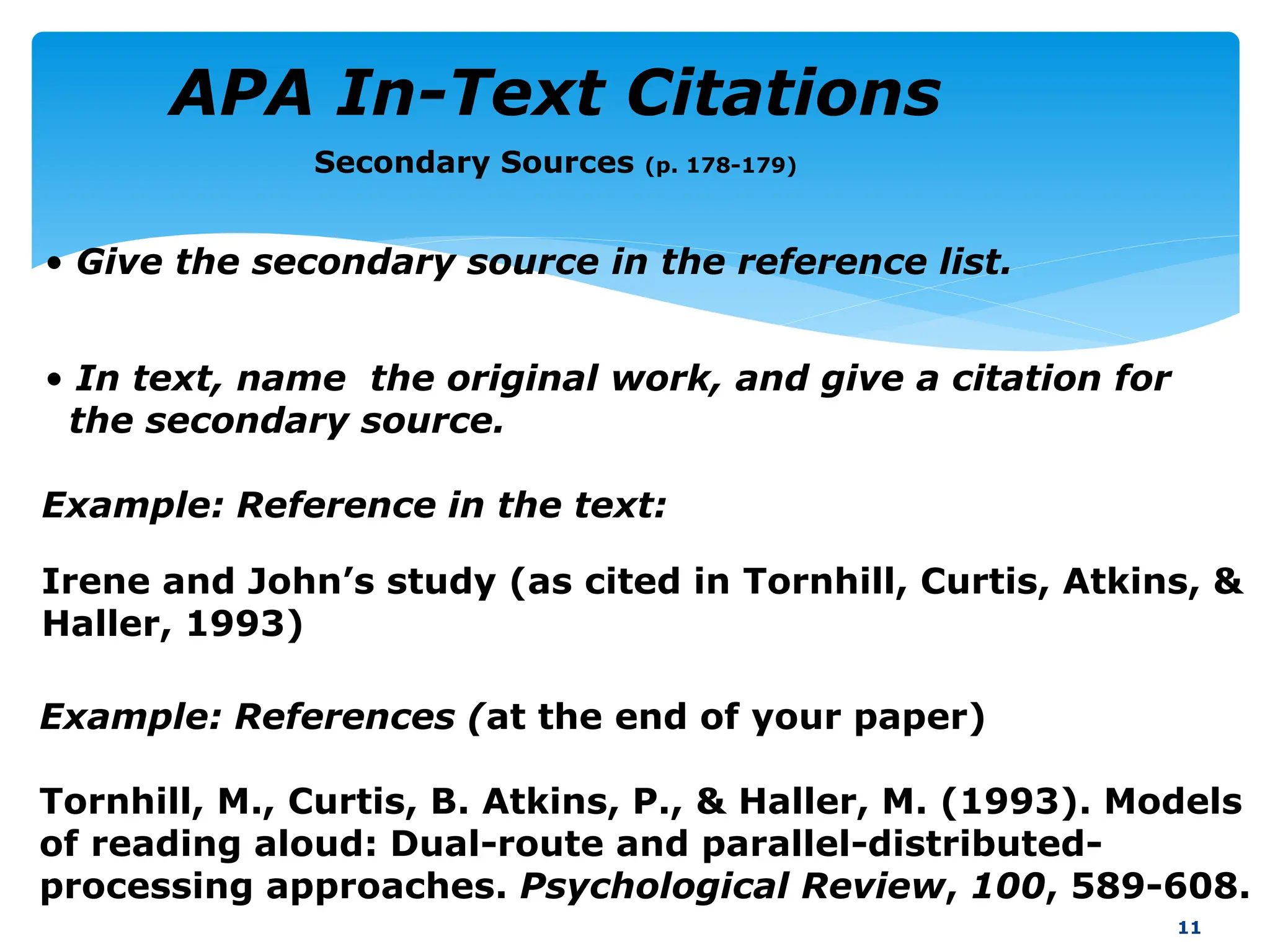 Secondary Sources (p. 178-179)
Example: Reference in the text:
Irene and John’s study (as cited in Tornhill, Curtis, Atkins, &
Haller, 1993)
11
Example: References (at the end of your paper)
Tornhill, M., Curtis, B. Atkins, P., & Haller, M. (1993). Models
of reading aloud: Dual-route and parallel-distributed-
processing approaches. Psychological Review, 100, 589-608.
• Give the secondary source in the reference list.
• In text, name the original work, and give a citation for
the secondary source.
APA In-Text Citations
 